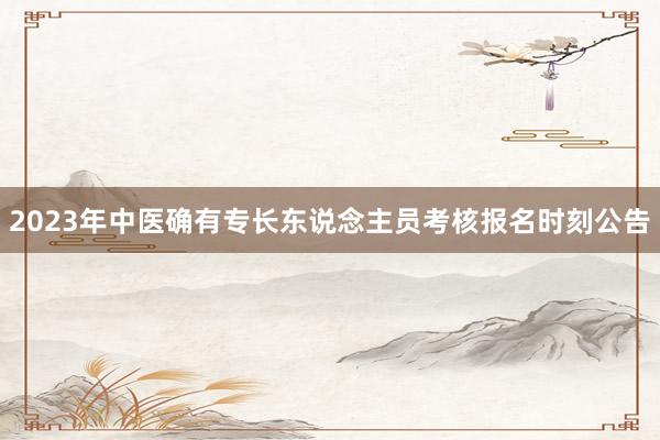 2023年中医确有专长东说念主员考核报名时刻公告